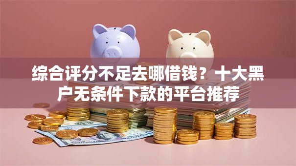 综合评分不足去哪借钱？十大黑户无条件下款的平台推荐