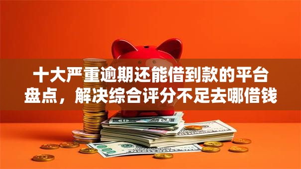 十大严重逾期还能借到款的平台盘点，解决综合评分不足去哪借钱的问题