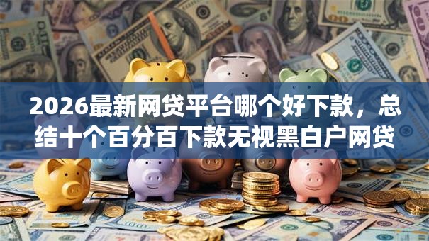 2026最新网贷平台哪个好下款，总结十个百分百下款无视黑白户网贷app！
