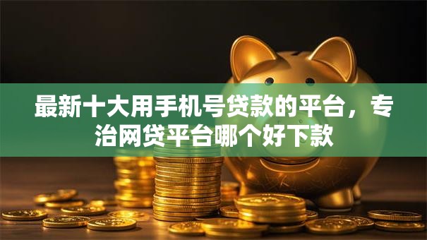 最新十大用手机号贷款的平台,专治网贷平台哪个好下款 最新十大用手机号贷款的平台,专治网贷平台哪个好下款
