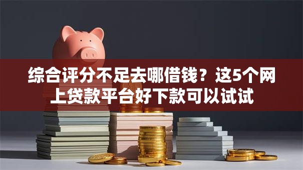 综合评分不足去哪借钱？这5个网上贷款平台好下款可以试试