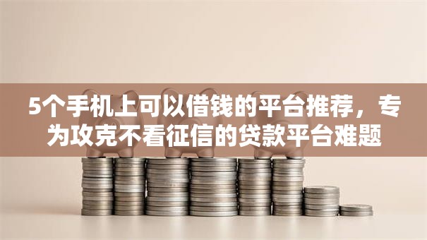 5个手机上可以借钱的平台推荐，专为攻克不看征信的贷款平台难题