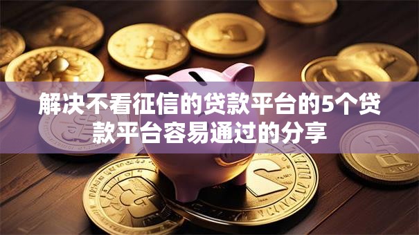 解决不看征信的贷款平台的5个贷款平台容易通过的分享