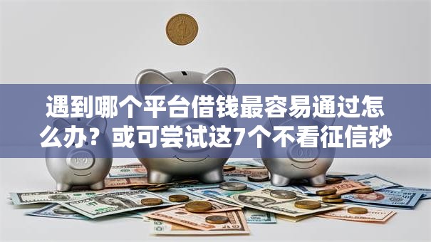 遇到哪个平台借钱最容易通过怎么办？或可尝试这7个不看征信秒下款的平台