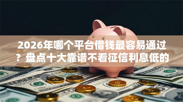 2026年哪个平台借钱最容易通过？盘点十大靠谱不看征信利息低的正规网贷平台