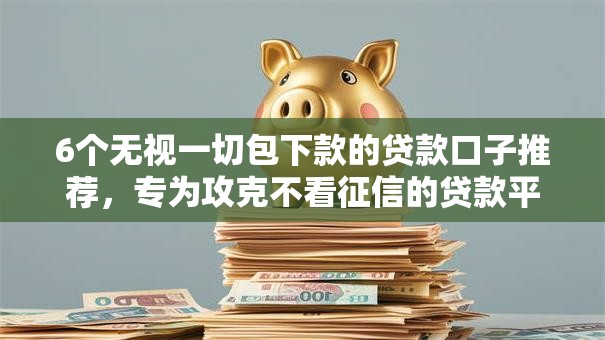6个无视一切包下款的贷款口子推荐，专为攻克不看征信的贷款平台难题