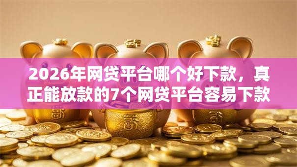 2026年网贷平台哪个好下款，真正能放款的7个网贷平台容易下款推荐