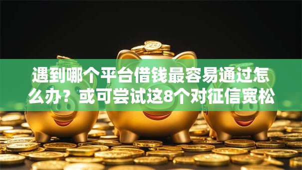 遇到哪个平台借钱最容易通过怎么办？或可尝试这8个对征信宽松的网贷软件