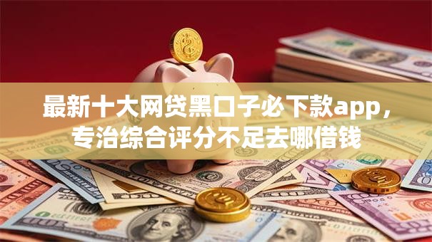 最新十大网贷黑口子必下款app，专治综合评分不足去哪借钱