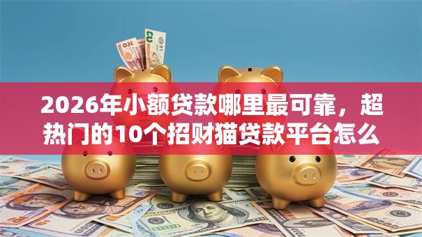 2026年小额贷款哪里最可靠，超热门的10个招财猫贷款平台怎么样推荐