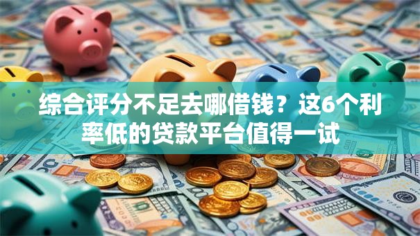 综合评分不足去哪借钱？这6个利率低的贷款平台值得一试
