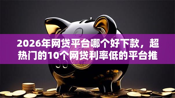 2026年网贷平台哪个好下款，超热门的10个网贷利率低的平台推荐