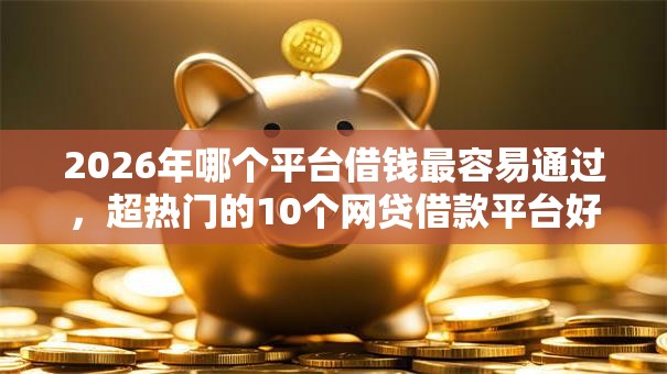 2026年哪个平台借钱最容易通过，超热门的10个网贷借款平台好下款推荐