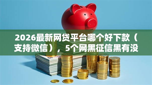 2026最新网贷平台哪个好下款（支持微信），5个网黑征信黑有没有下款的口子无私分享