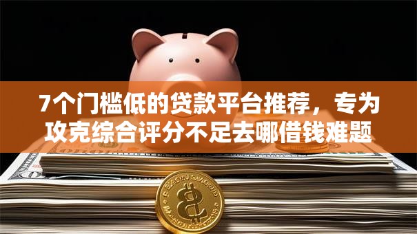 7个门槛低的贷款平台推荐,专为攻克综合评分不足去哪借钱难题 7个门槛低的贷款平台推荐,专为攻克综合评分不足去哪借钱难题