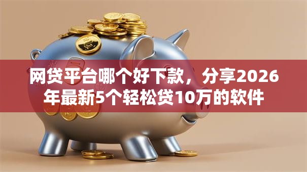 网贷平台哪个好下款，分享2026年最新5个轻松贷10万的软件