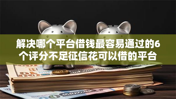 解决哪个平台借钱最容易通过的6个评分不足征信花可以借的平台分享 解决哪个平台借钱最容易通过的6个评分不足征信花可以借的平台分享