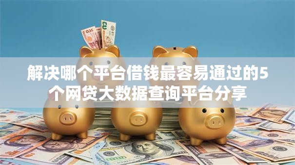 解决哪个平台借钱最容易通过的5个网贷大数据查询平台分享 解决哪个平台借钱最容易通过的5个网贷大数据查询平台分享