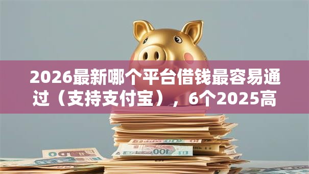 2026最新哪个平台借钱最容易通过（支持支付宝），6个2025高炮双黑逾期必下款口子无私分享