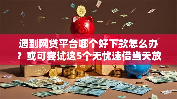 遇到网贷平台哪个好下款怎么办？或可尝试这5个无忧速借当天放款的软件