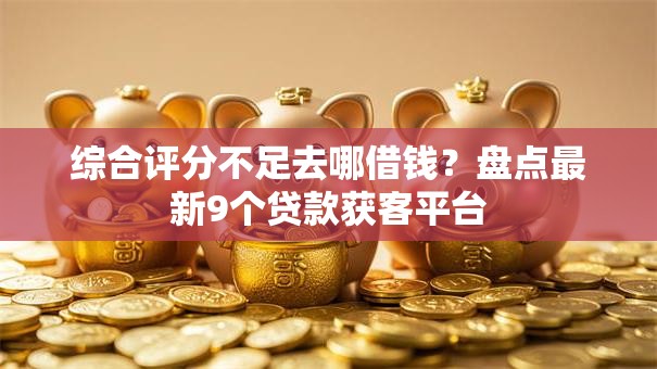 综合评分不足去哪借钱？盘点最新9个贷款获客平台