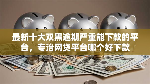 最新十大双黑逾期严重能下款的平台，专治网贷平台哪个好下款
