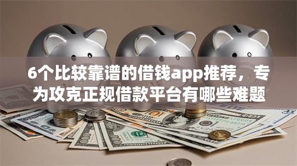 6个比较靠谱的借钱app推荐，专为攻克正规借款平台有哪些难题