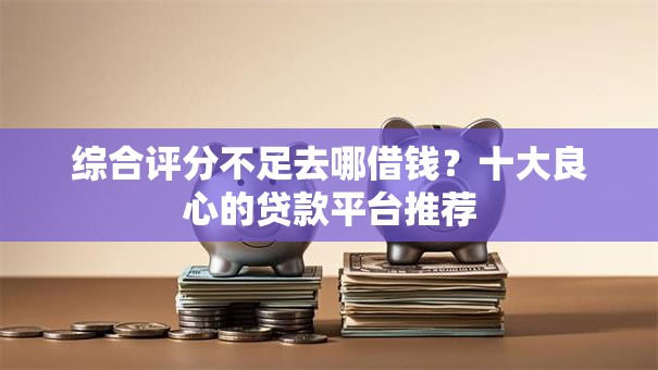 综合评分不足去哪借钱？十大良心的贷款平台推荐
