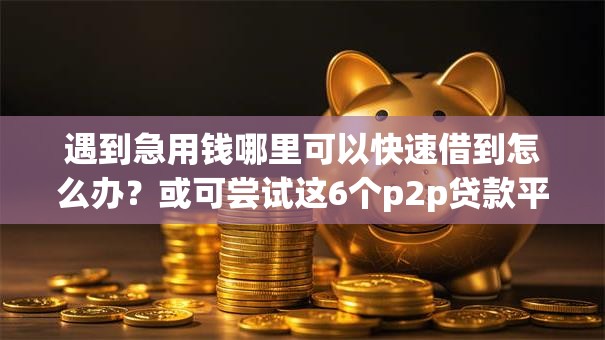 遇到急用钱哪里可以快速借到怎么办？或可尝试这6个p2p贷款平台