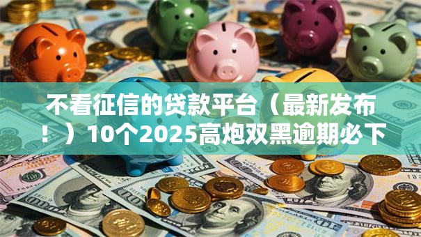 不看征信的贷款平台（最新发布！）10个2025高炮双黑逾期必下款口子