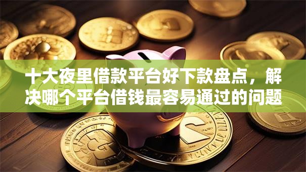 十大夜里借款平台好下款盘点，解决哪个平台借钱最容易通过的问题