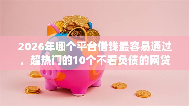 2026年哪个平台借钱最容易通过，超热门的10个不看负债的网贷app推荐