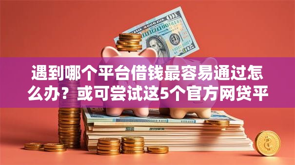 遇到哪个平台借钱最容易通过怎么办？或可尝试这5个官方网贷平台好