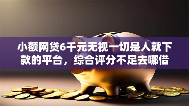 小额网贷6千元无视一切是人就下款的平台，综合评分不足去哪借钱的7个平台介绍
