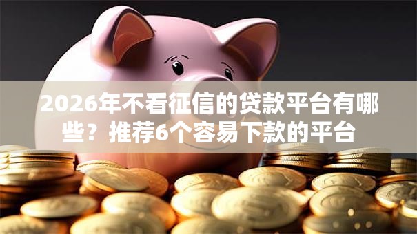 2026年不看征信的贷款平台有哪些？推荐6个容易下款的平台