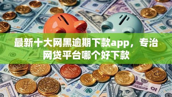 最新十大网黑逾期下款app，专治网贷平台哪个好下款