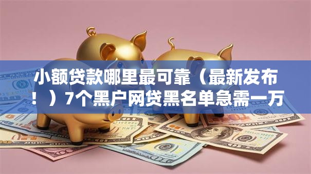 小额贷款哪里最可靠(最新发布!)7个黑户网贷黑名单急需一万平台能下款 小额贷款哪里最可靠(最新发布!)7个黑户网贷黑名单急需一万平台能下款