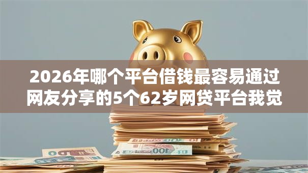 2026年哪个平台借钱最容易通过网友分享的5个62岁网贷平台我觉得不错! 2026年哪个平台借钱最容易通过网友分享的5个62岁网贷平台我觉得不错!