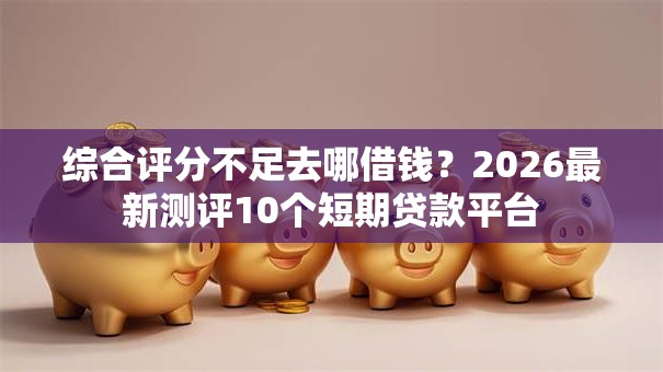 综合评分不足去哪借钱？2026最新测评10个短期贷款平台