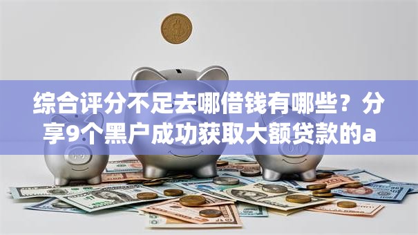 综合评分不足去哪借钱有哪些？分享9个黑户成功获取大额贷款的app