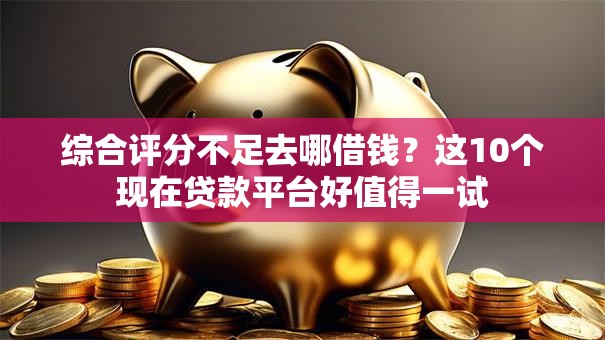 综合评分不足去哪借钱？这10个现在贷款平台好值得一试