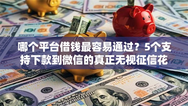 哪个平台借钱最容易通过？5个支持下款到微信的真正无视征信花的平台