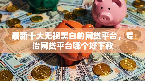 最新十大无视黑白的网贷平台,专治网贷平台哪个好下款 最新十大无视黑白的网贷平台,专治网贷平台哪个好下款