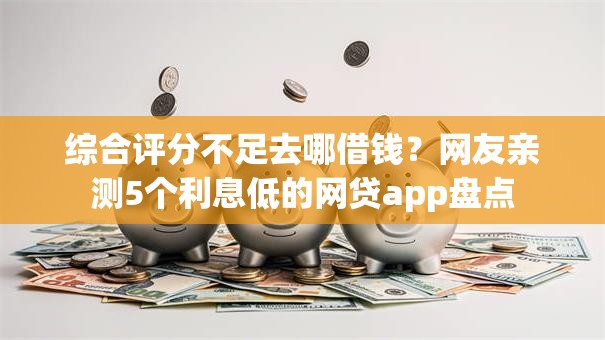 综合评分不足去哪借钱？网友亲测5个利息低的网贷app盘点