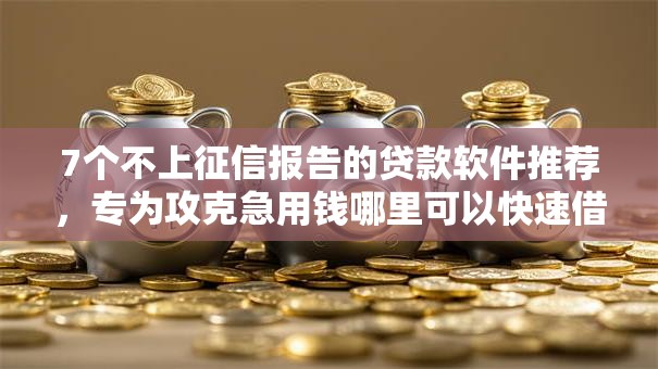 7个不上征信报告的贷款软件推荐，专为攻克急用钱哪里可以快速借到难题
