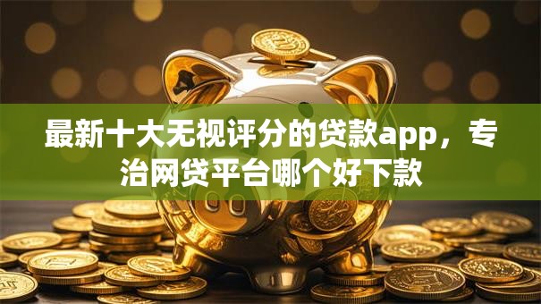 最新十大无视评分的贷款app,专治网贷平台哪个好下款 最新十大无视评分的贷款app,专治网贷平台哪个好下款