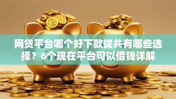 网贷平台哪个好下款拢共有哪些选择？6个现在平台可以借钱详解