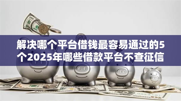 解决哪个平台借钱最容易通过的5个2025年哪些借款平台不查征信大数据分享