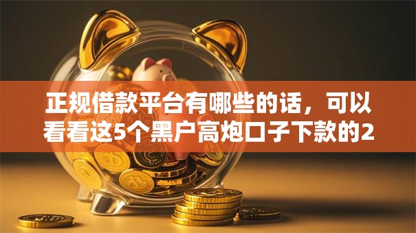 正规借款平台有哪些的话,可以看看这5个黑户高炮口子下款的2025 正规借款平台有哪些的话,可以看看这5个黑户高炮口子下款的2025