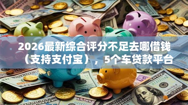 2026最新综合评分不足去哪借钱（支持支付宝），5个车贷款平台无私分享
